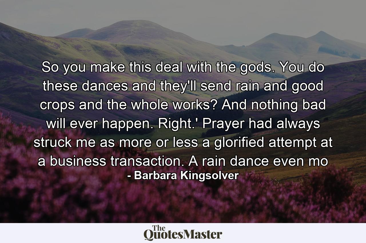 So you make this deal with the gods. You do these dances and they'll send rain and good crops and the whole works? And nothing bad will ever happen. Right.' Prayer had always struck me as more or less a glorified attempt at a business transaction. A rain dance even mo - Quote by Barbara Kingsolver