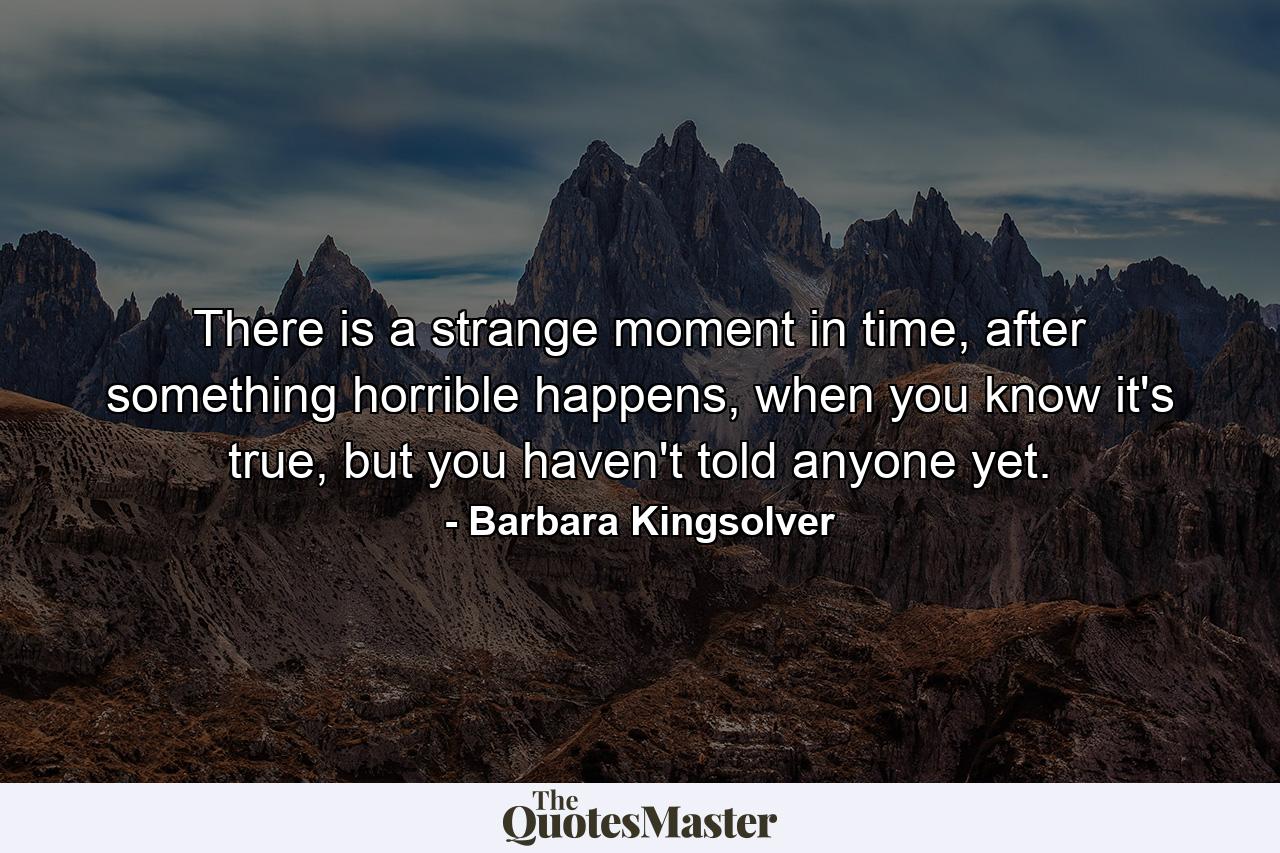 There is a strange moment in time, after something horrible happens, when you know it's true, but you haven't told anyone yet. - Quote by Barbara Kingsolver