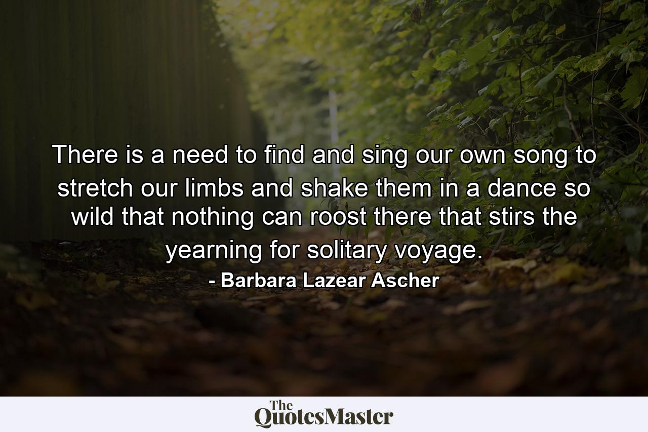 There is a need to find and sing our own song  to stretch our limbs and shake them in a dance so wild that nothing can roost there  that stirs the yearning for solitary voyage. - Quote by Barbara Lazear Ascher