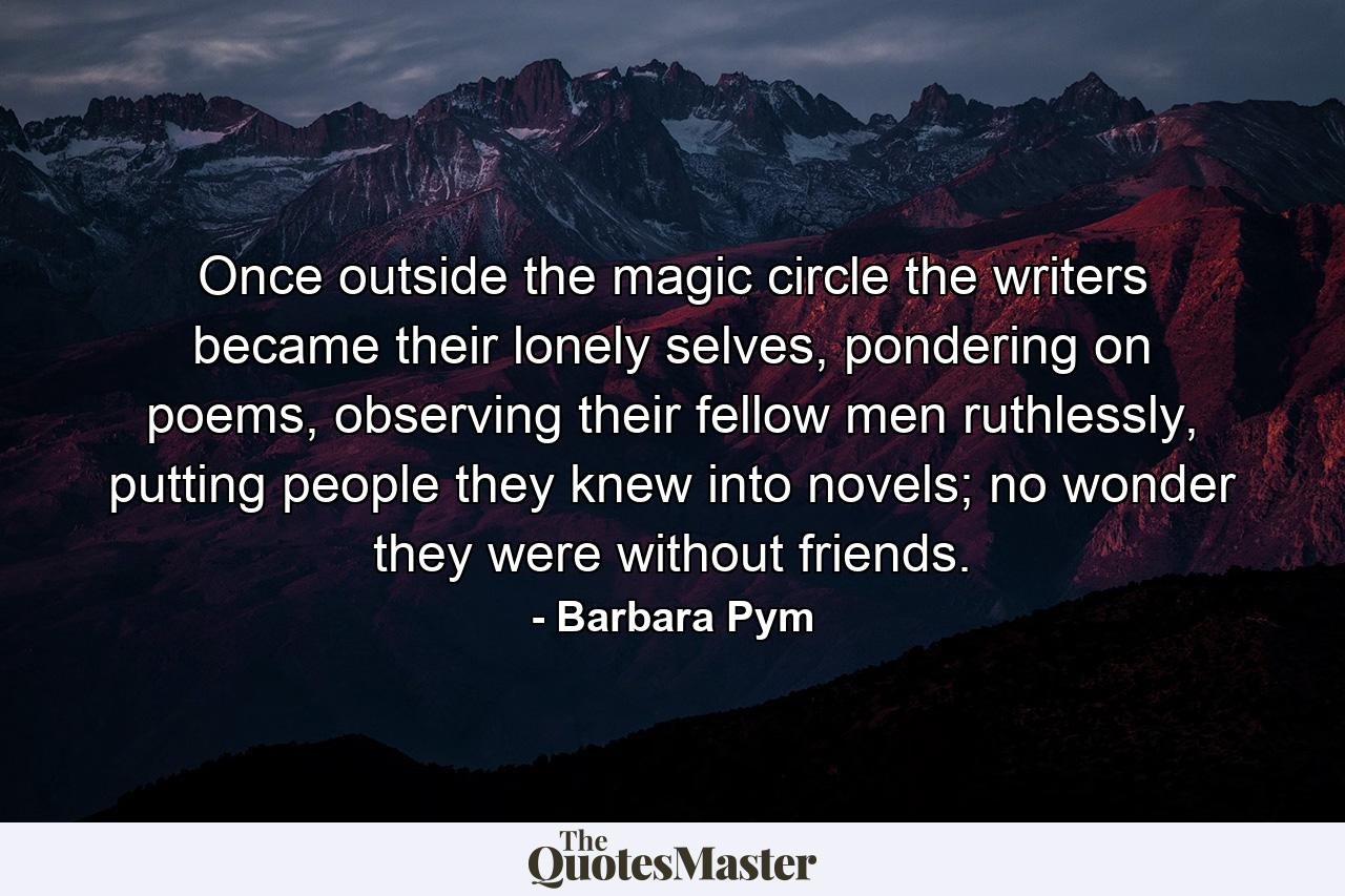 Once outside the magic circle the writers became their lonely selves, pondering on poems, observing their fellow men ruthlessly, putting people they knew into novels; no wonder they were without friends. - Quote by Barbara Pym