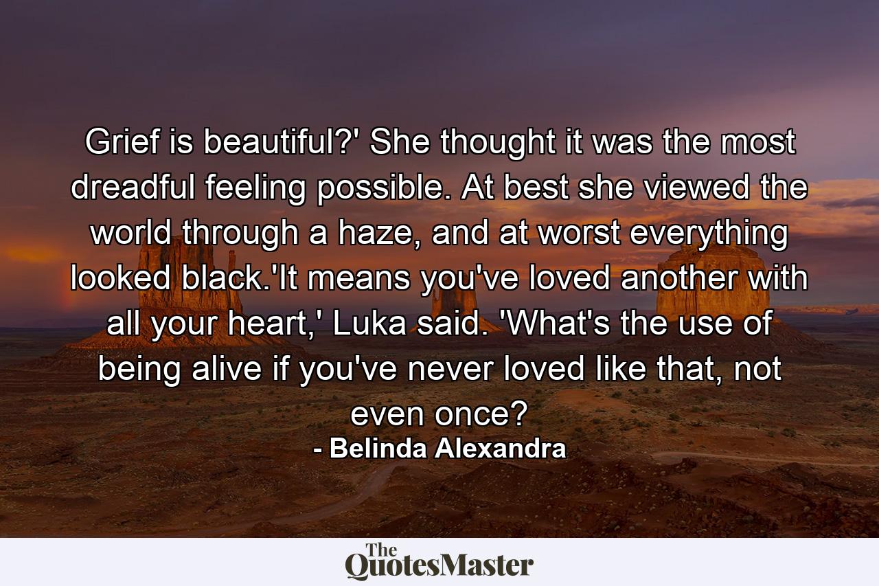 Grief is beautiful?' She thought it was the most dreadful feeling possible. At best she viewed the world through a haze, and at worst everything looked black.'It means you've loved another with all your heart,' Luka said. 'What's the use of being alive if you've never loved like that, not even once? - Quote by Belinda Alexandra