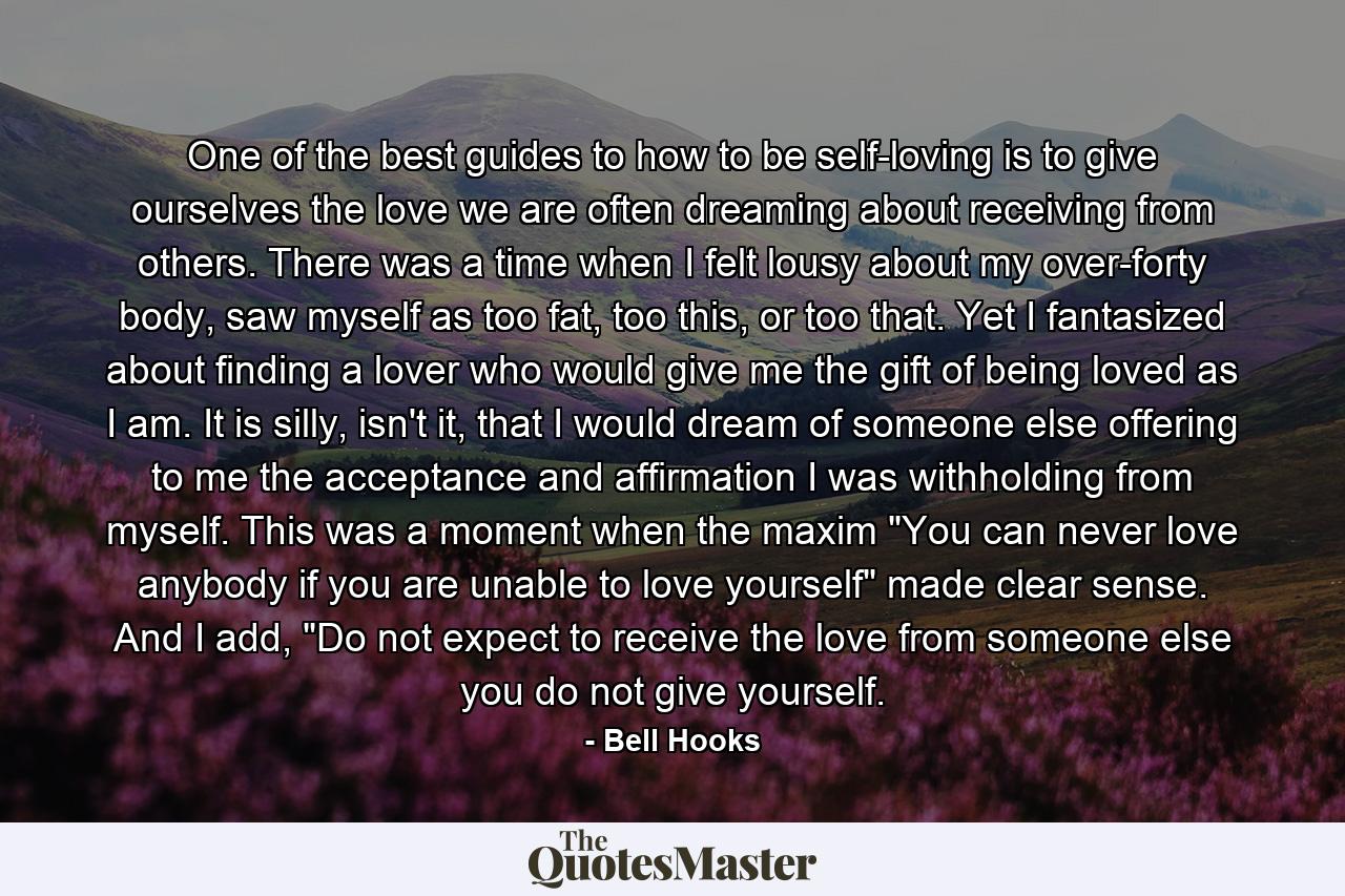 One of the best guides to how to be self-loving is to give ourselves the love we are often dreaming about receiving from others. There was a time when I felt lousy about my over-forty body, saw myself as too fat, too this, or too that. Yet I fantasized about finding a lover who would give me the gift of being loved as I am. It is silly, isn't it, that I would dream of someone else offering to me the acceptance and affirmation I was withholding from myself. This was a moment when the maxim 