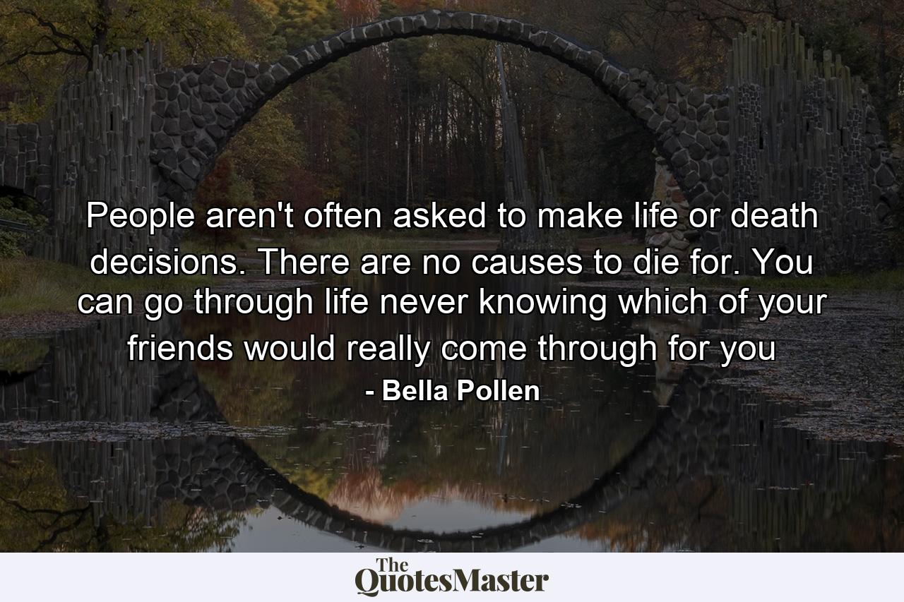 People aren't often asked to make life or death decisions. There are no causes to die for. You can go through life never knowing which of your friends would really come through for you - Quote by Bella Pollen