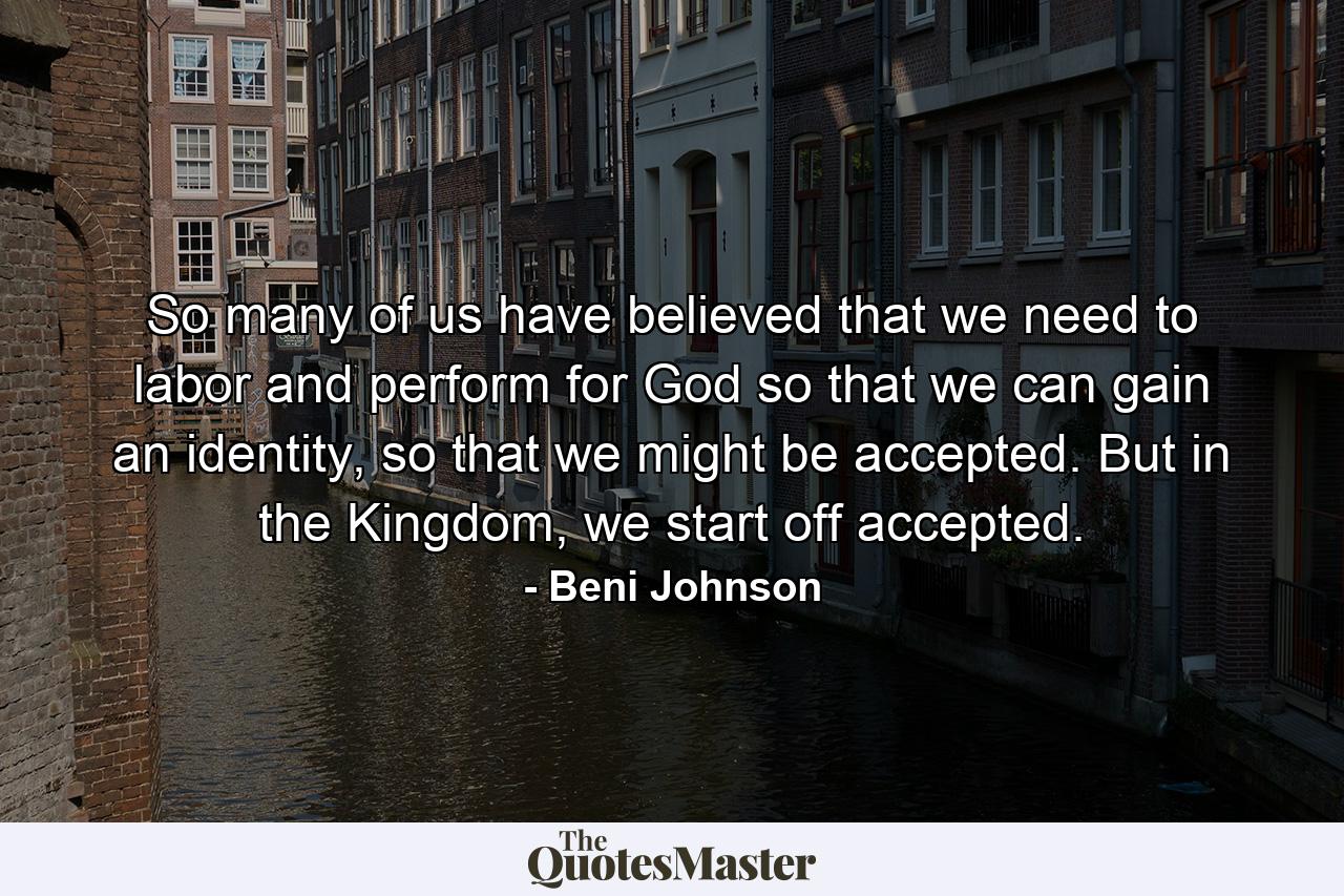 So many of us have believed that we need to labor and perform for God so that we can gain an identity, so that we might be accepted. But in the Kingdom, we start off accepted. - Quote by Beni Johnson