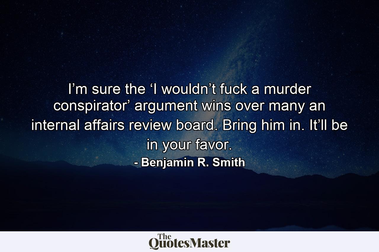 I’m sure the ‘I wouldn’t fuck a murder conspirator’ argument wins over many an internal affairs review board. Bring him in. It’ll be in your favor. - Quote by Benjamin R. Smith