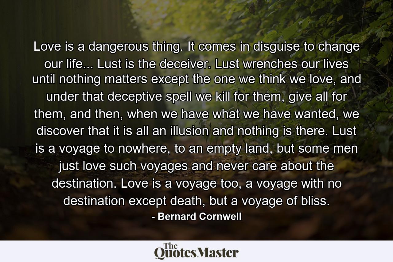 Love is a dangerous thing. It comes in disguise to change our life... Lust is the deceiver. Lust wrenches our lives until nothing matters except the one we think we love, and under that deceptive spell we kill for them, give all for them, and then, when we have what we have wanted, we discover that it is all an illusion and nothing is there. Lust is a voyage to nowhere, to an empty land, but some men just love such voyages and never care about the destination. Love is a voyage too, a voyage with no destination except death, but a voyage of bliss. - Quote by Bernard Cornwell