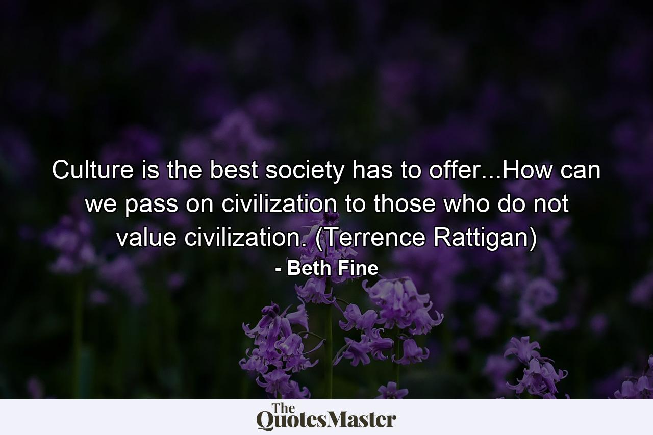 Culture is the best society has to offer...How can we pass on civilization to those who do not value civilization. (Terrence Rattigan) - Quote by Beth Fine