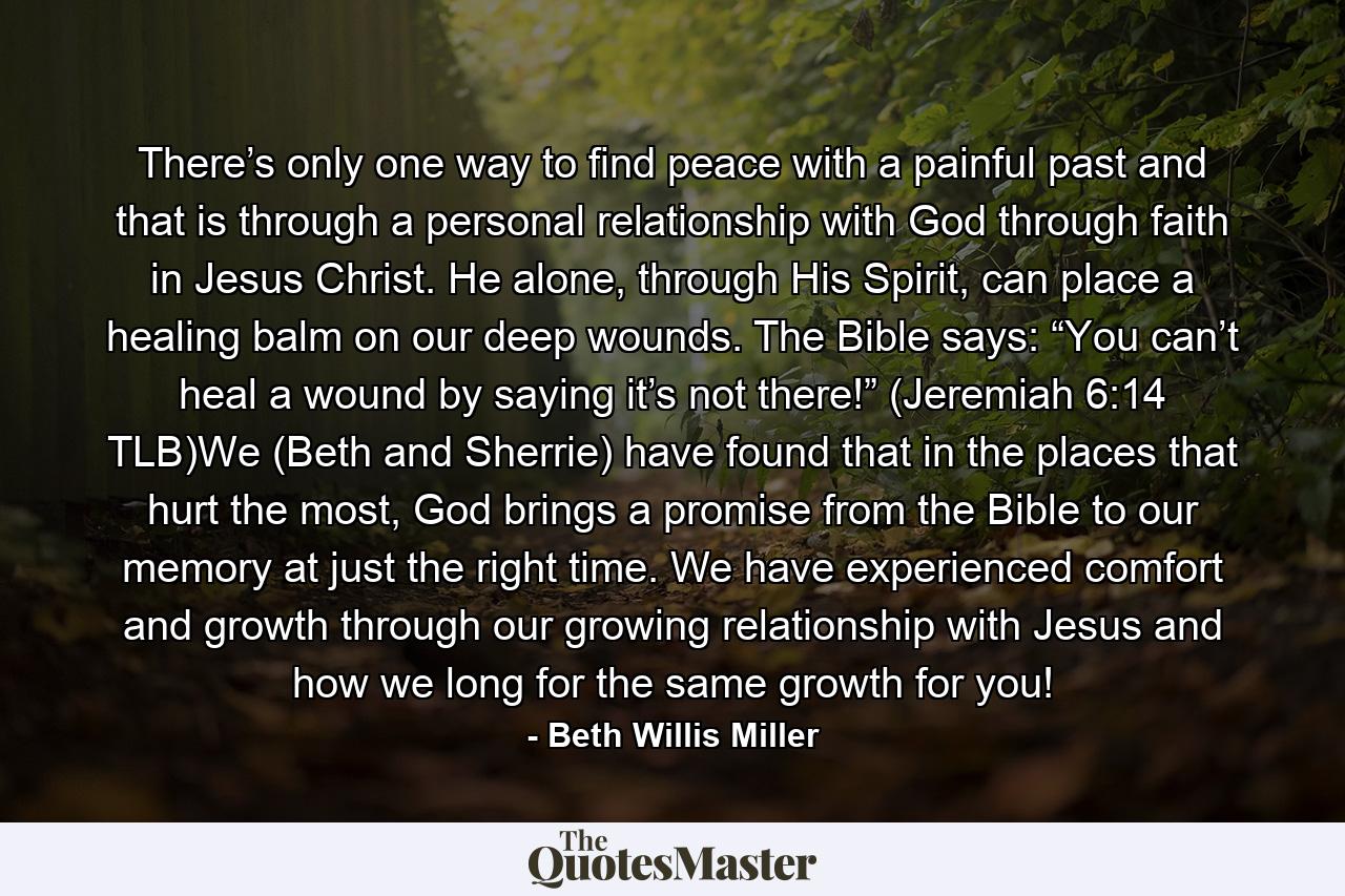 There’s only one way to find peace with a painful past and that is through a personal relationship with God through faith in Jesus Christ. He alone, through His Spirit, can place a healing balm on our deep wounds. The Bible says: “You can’t heal a wound by saying it’s not there!” (Jeremiah 6:14 TLB)We (Beth and Sherrie) have found that in the places that hurt the most, God brings a promise from the Bible to our memory at just the right time. We have experienced comfort and growth through our growing relationship with Jesus and how we long for the same growth for you! - Quote by Beth Willis Miller