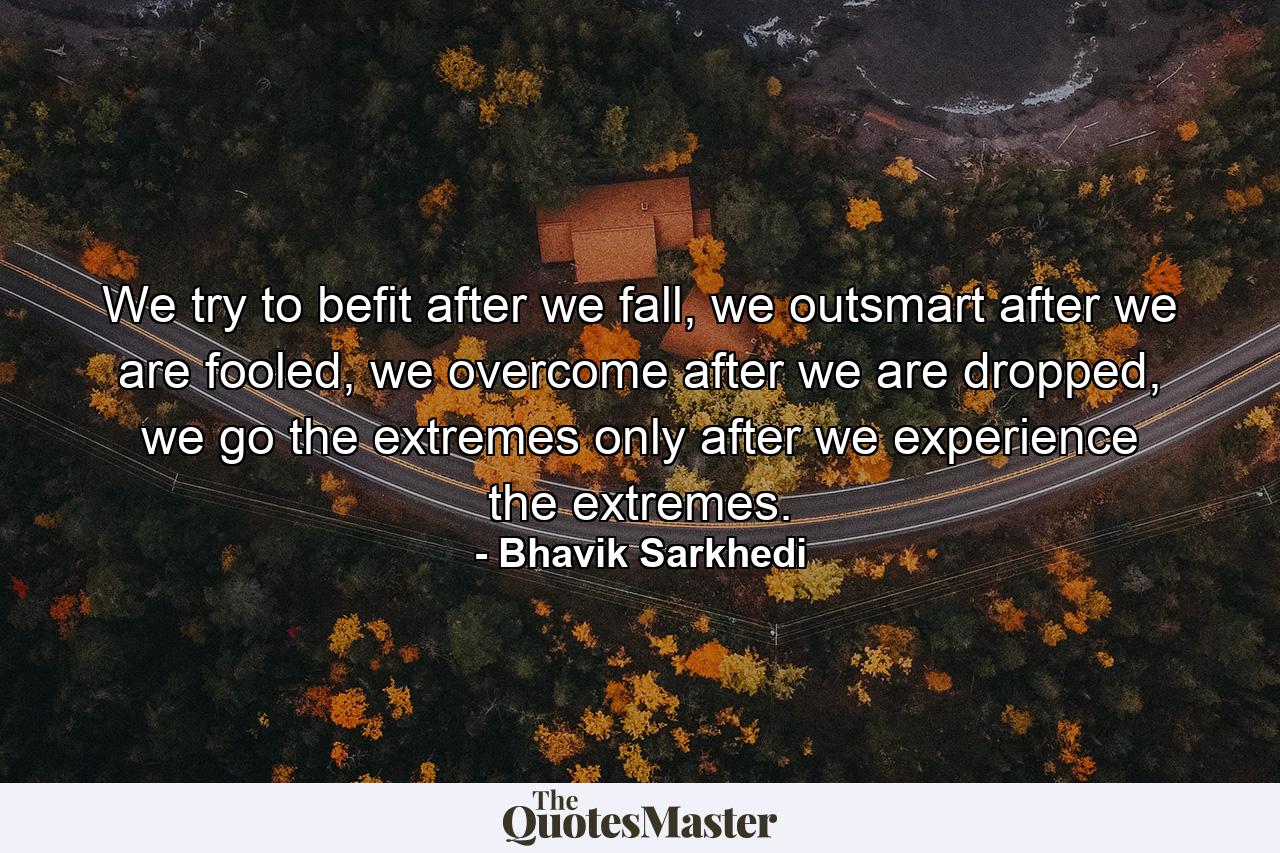 We try to befit after we fall, we outsmart after we are fooled, we overcome after we are dropped, we go the extremes only after we experience the extremes. - Quote by Bhavik Sarkhedi