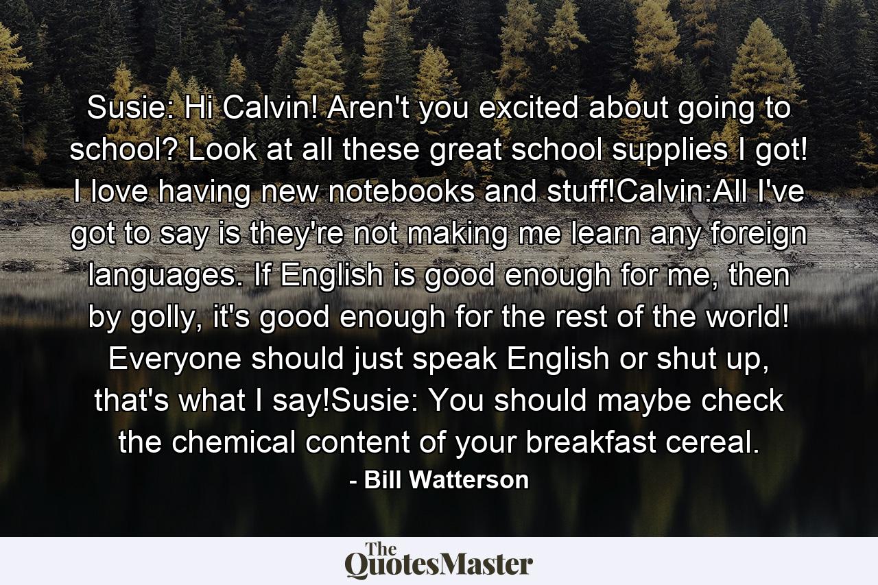 Susie: Hi Calvin! Aren't you excited about going to school? Look at all these great school supplies I got! I love having new notebooks and stuff!Calvin:All I've got to say is they're not making me learn any foreign languages. If English is good enough for me, then by golly, it's good enough for the rest of the world! Everyone should just speak English or shut up, that's what I say!Susie: You should maybe check the chemical content of your breakfast cereal. - Quote by Bill Watterson