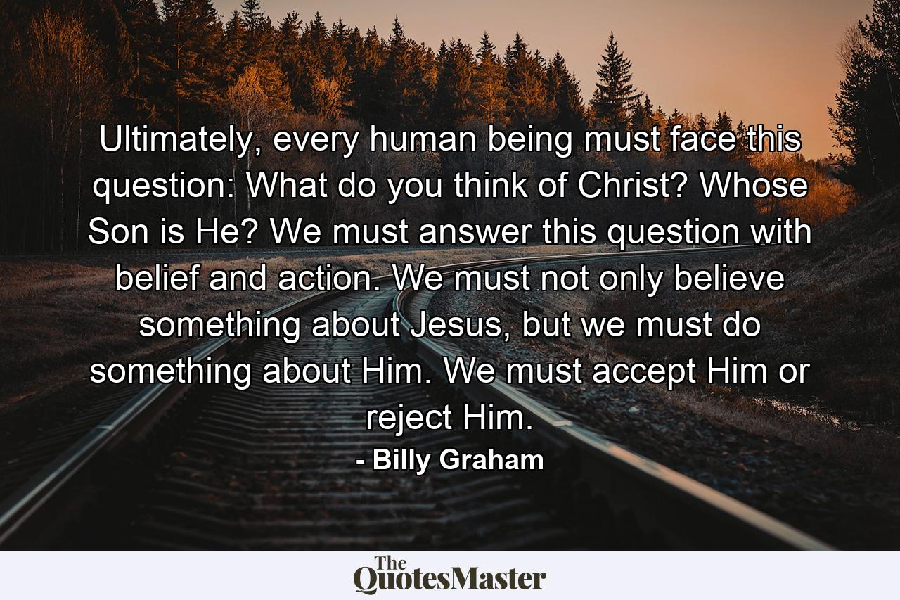 Ultimately, every human being must face this question: What do you think of Christ? Whose Son is He? We must answer this question with belief and action. We must not only believe something about Jesus, but we must do something about Him. We must accept Him or reject Him. - Quote by Billy Graham