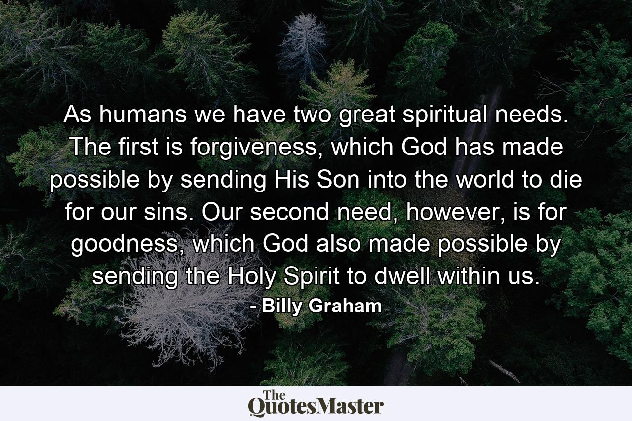 As humans we have two great spiritual needs. The first is forgiveness, which God has made possible by sending His Son into the world to die for our sins. Our second need, however, is for goodness, which God also made possible by sending the Holy Spirit to dwell within us. - Quote by Billy Graham