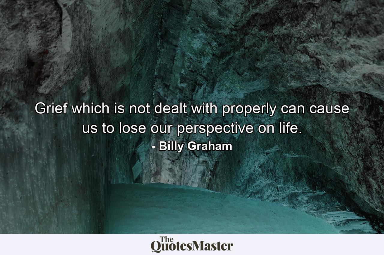 Grief which is not dealt with properly can cause us to lose our perspective on life. - Quote by Billy Graham