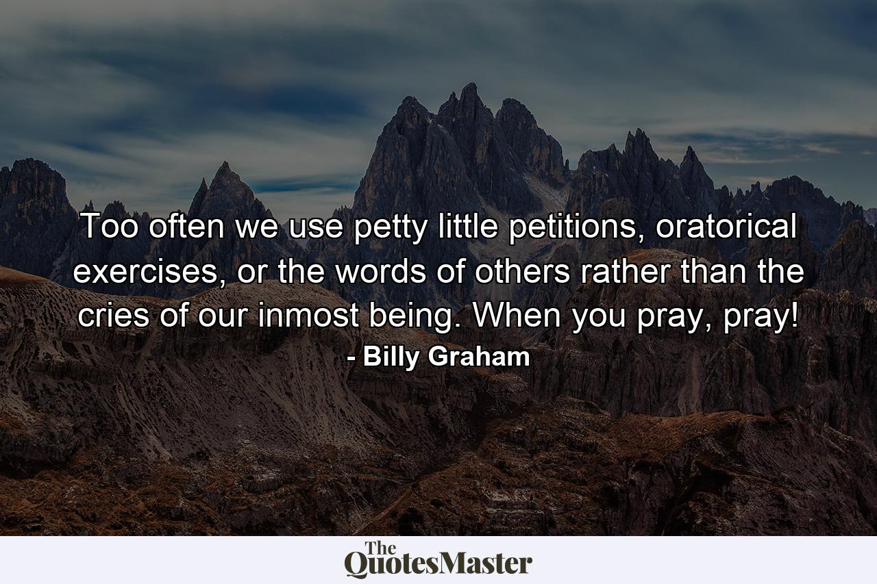 Too often we use petty little petitions, oratorical exercises, or the words of others rather than the cries of our inmost being. When you pray, pray! - Quote by Billy Graham