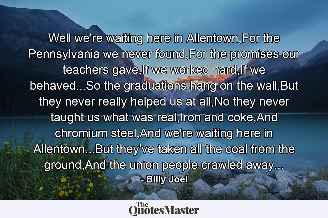 Well we're waiting here in Allentown,For the Pennsylvania we never found,For the promises our teachers gave,If we worked hard,If we behaved...So the graduations hang on the wall,But they never really helped us at all,No they never taught us what was real,Iron and coke,And chromium steel,And we're waiting here in Allentown...But they've taken all the coal from the ground,And the union people crawled away... - Quote by Billy Joel