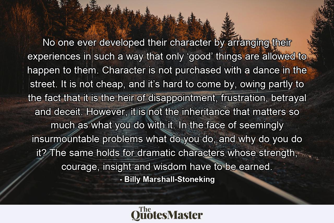 No one ever developed their character by arranging their experiences in such a way that only ‘good’ things are allowed to happen to them. Character is not purchased with a dance in the street. It is not cheap, and it’s hard to come by, owing partly to the fact that it is the heir of disappointment, frustration, betrayal and deceit. However, it is not the inheritance that matters so much as what you do with it. In the face of seemingly insurmountable problems what do you do, and why do you do it? The same holds for dramatic characters whose strength, courage, insight and wisdom have to be earned. - Quote by Billy Marshall-Stoneking