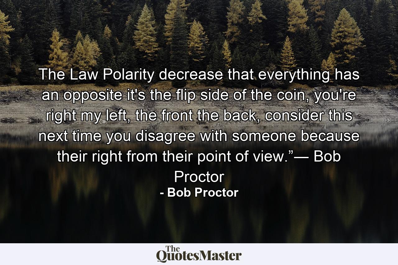 The Law Polarity decrease that everything has an opposite it's the flip side of the coin, you're right my left, the front the back, consider this next time you disagree with someone because their right from their point of view.”― Bob Proctor - Quote by Bob Proctor