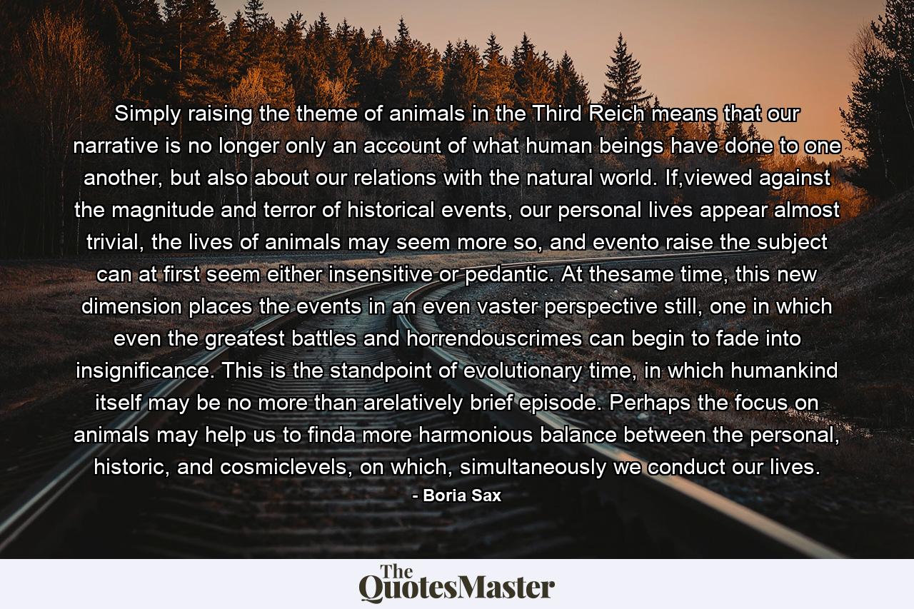 Simply raising the theme of animals in the Third Reich means that our narrative is no longer only an account of what human beings have done to one another, but also about our relations with the natural world. If,viewed against the magnitude and terror of historical events, our personal lives appear almost trivial, the lives of animals may seem more so, and evento raise the subject can at first seem either insensitive or pedantic. At thesame time, this new dimension places the events in an even vaster perspective still, one in which even the greatest battles and horrendouscrimes can begin to fade into insignificance. This is the standpoint of evolutionary time, in which humankind itself may be no more than arelatively brief episode. Perhaps the focus on animals may help us to finda more harmonious balance between the personal, historic, and cosmiclevels, on which, simultaneously we conduct our lives. - Quote by Boria Sax