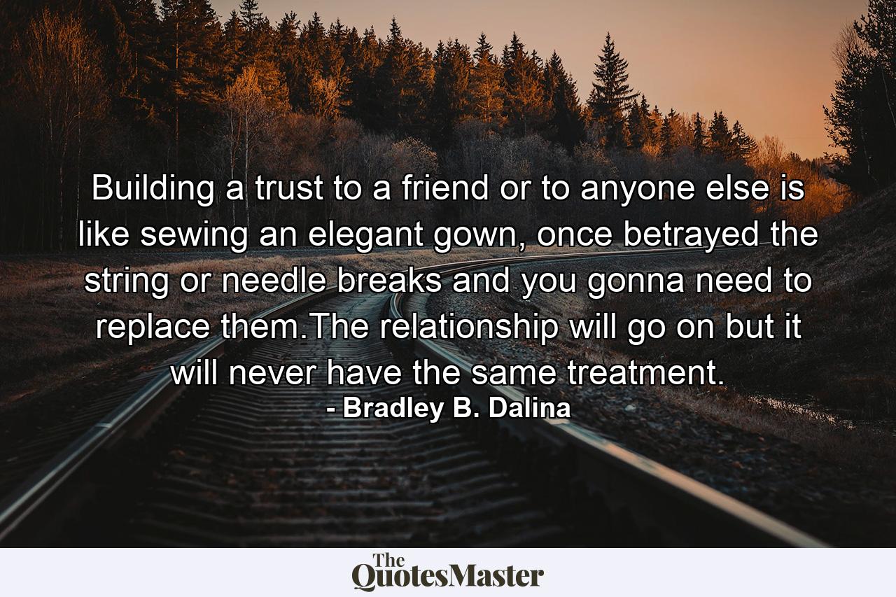 Building a trust to a friend or to anyone else is like sewing an elegant gown, once betrayed the string or needle breaks and you gonna need to replace them.The relationship will go on but it will never have the same treatment. - Quote by Bradley B. Dalina