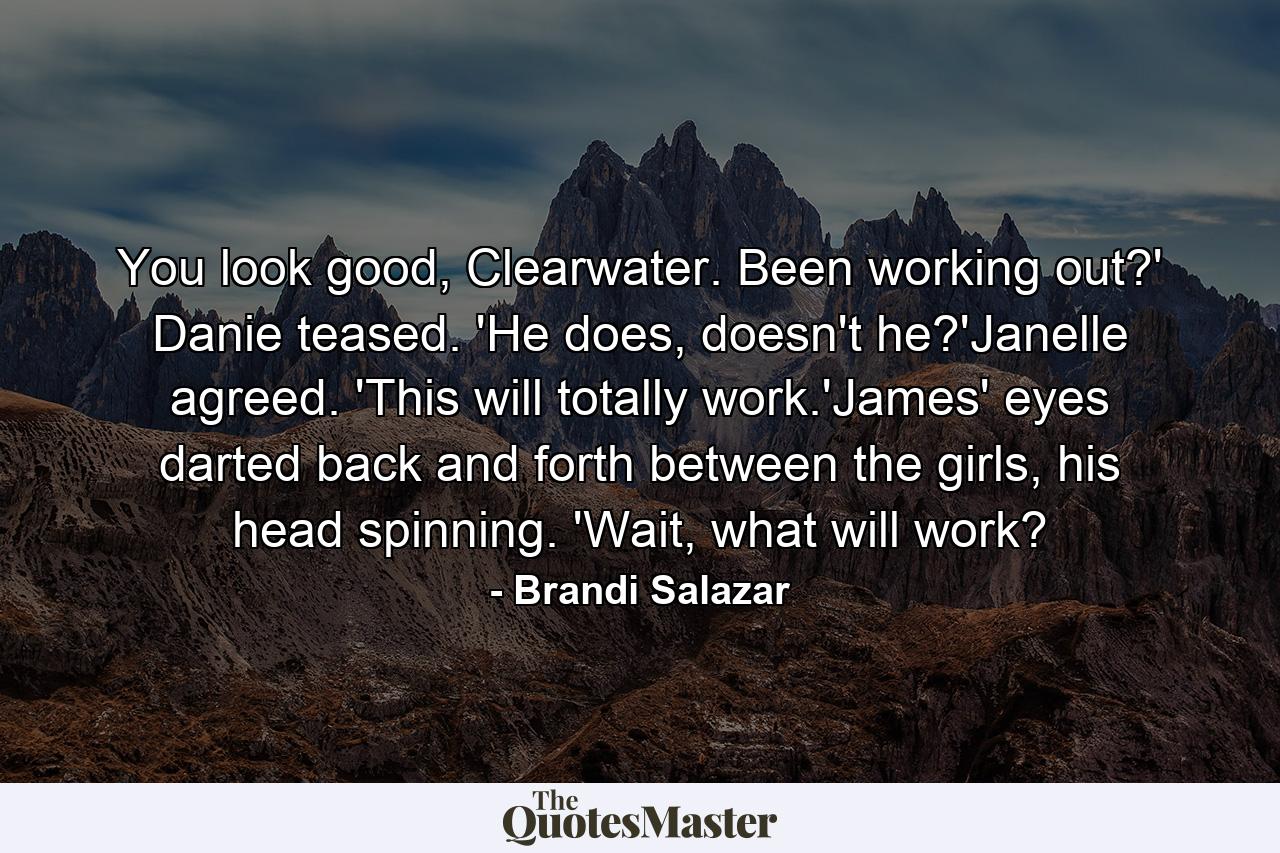 You look good, Clearwater. Been working out?' Danie teased. 'He does, doesn't he?'Janelle agreed. 'This will totally work.'James' eyes darted back and forth between the girls, his head spinning. 'Wait, what will work? - Quote by Brandi Salazar