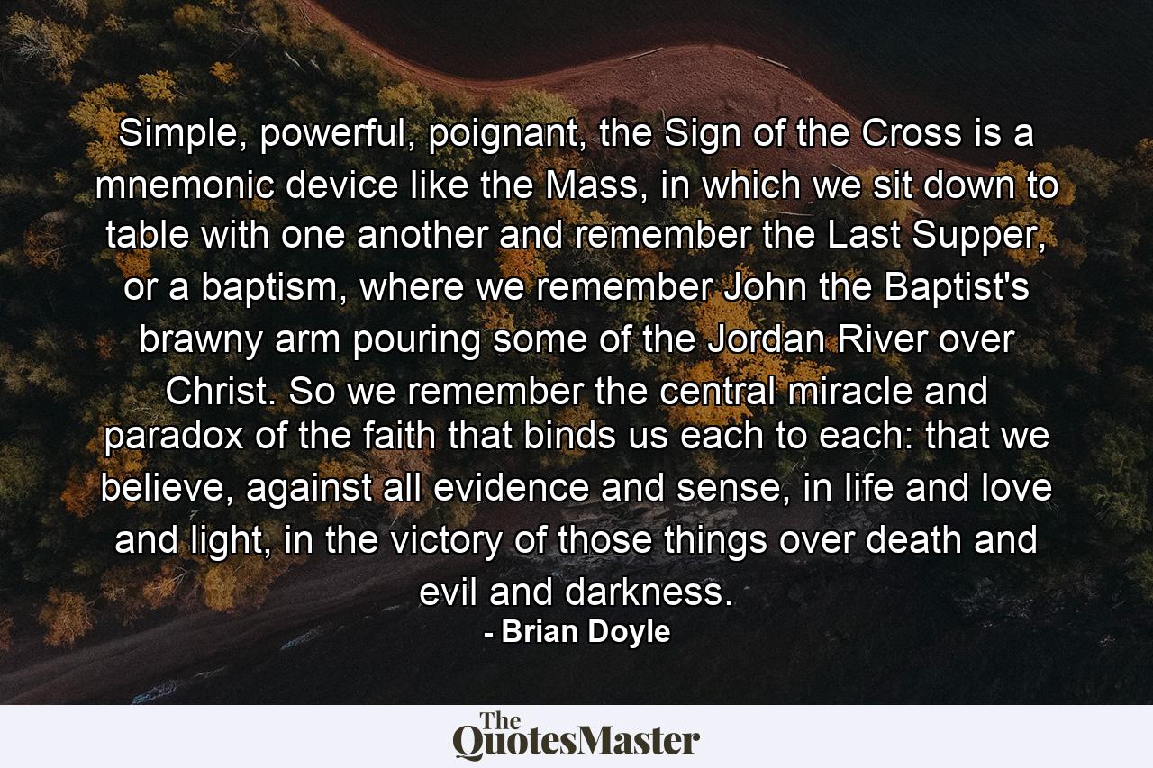 Simple, powerful, poignant, the Sign of the Cross is a mnemonic device like the Mass, in which we sit down to table with one another and remember the Last Supper, or a baptism, where we remember John the Baptist's brawny arm pouring some of the Jordan River over Christ. So we remember the central miracle and paradox of the faith that binds us each to each: that we believe, against all evidence and sense, in life and love and light, in the victory of those things over death and evil and darkness. - Quote by Brian Doyle