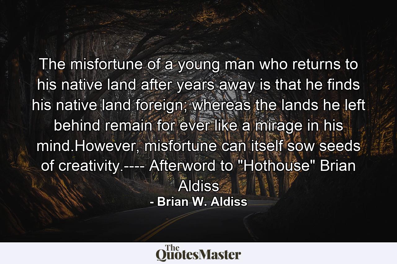 The misfortune of a young man who returns to his native land after years away is that he finds his native land foreign; whereas the lands he left behind remain for ever like a mirage in his mind.However, misfortune can itself sow seeds of creativity.---- Afterword to 