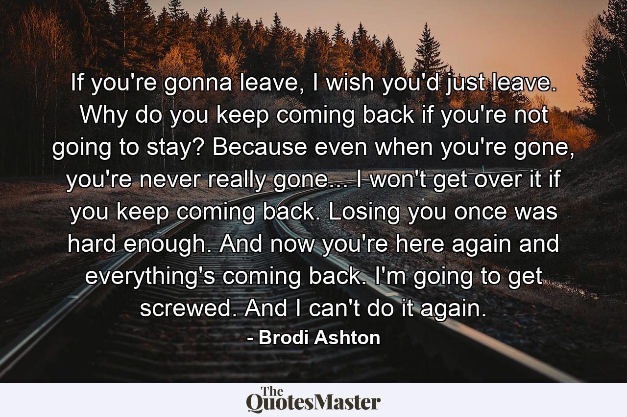 If you're gonna leave, I wish you'd just leave. Why do you keep coming back if you're not going to stay? Because even when you're gone, you're never really gone... I won't get over it if you keep coming back. Losing you once was hard enough. And now you're here again and everything's coming back. I'm going to get screwed. And I can't do it again. - Quote by Brodi Ashton