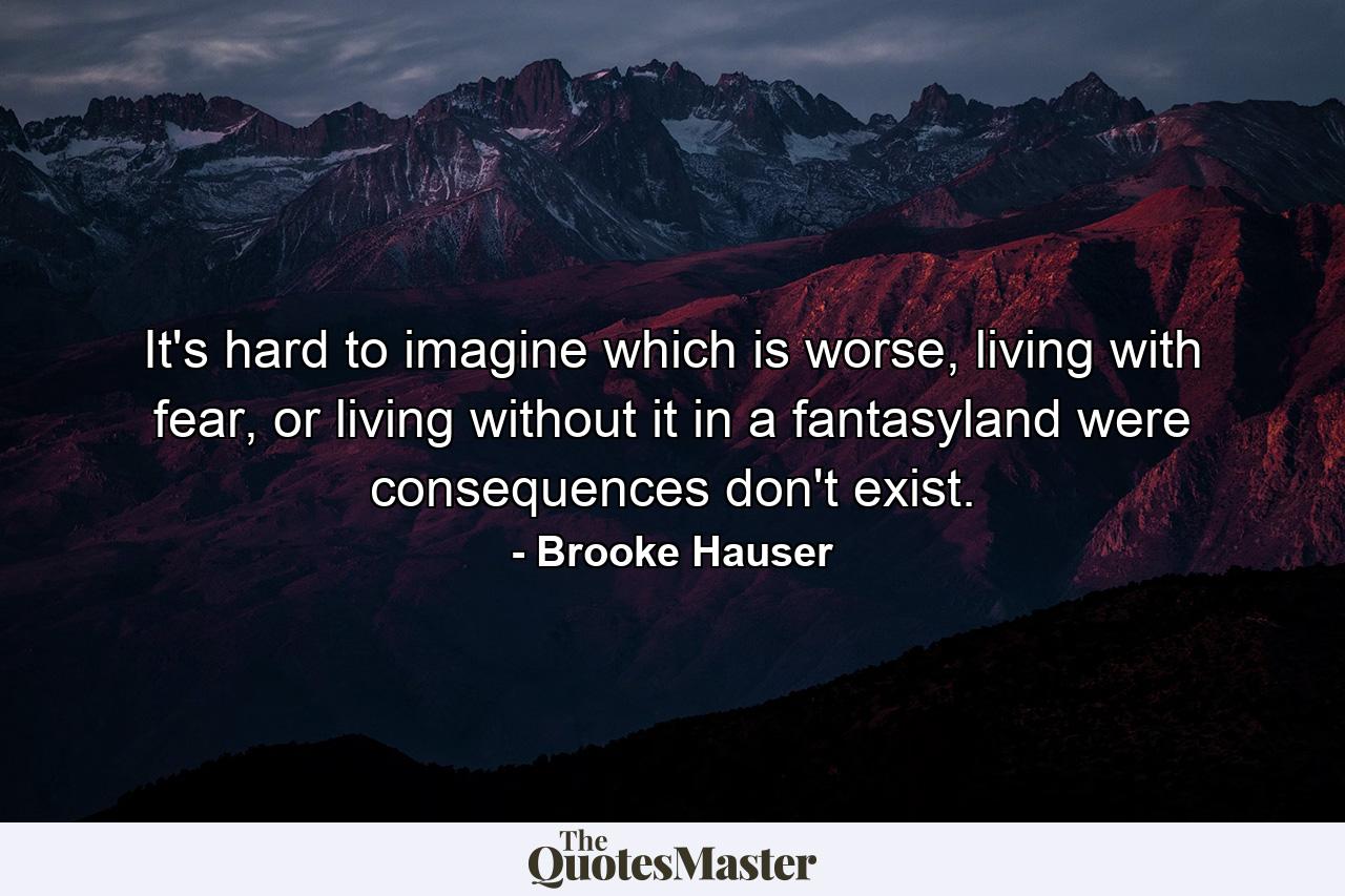 It's hard to imagine which is worse, living with fear, or living without it in a fantasyland were consequences don't exist. - Quote by Brooke Hauser