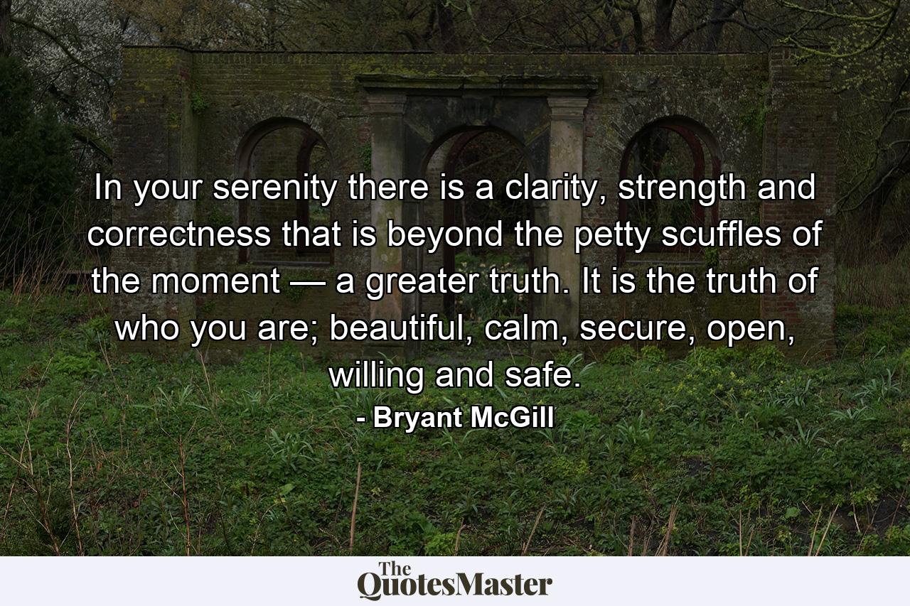 In your serenity there is a clarity, strength and correctness that is beyond the petty scuffles of the moment — a greater truth. It is the truth of who you are; beautiful, calm, secure, open, willing and safe. - Quote by Bryant McGill