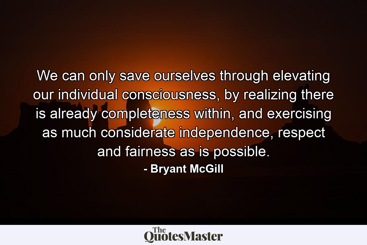 We can only save ourselves through elevating our individual consciousness, by realizing there is already completeness within, and exercising as much considerate independence, respect and fairness as is possible. - Quote by Bryant McGill