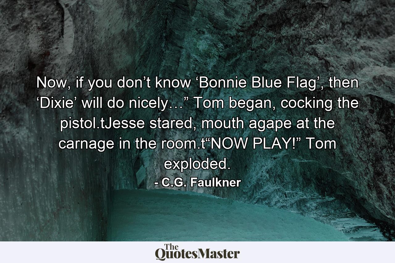 Now, if you don’t know ‘Bonnie Blue Flag’, then ‘Dixie’ will do nicely…” Tom began, cocking the pistol.tJesse stared, mouth agape at the carnage in the room.t“NOW PLAY!” Tom exploded. - Quote by C.G. Faulkner