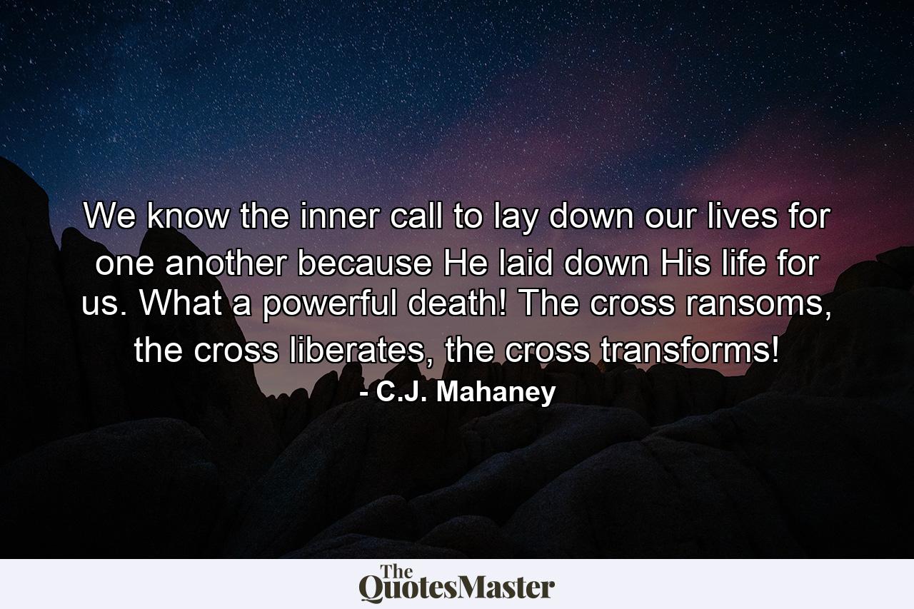 We know the inner call to lay down our lives for one another because He laid down His life for us. What a powerful death! The cross ransoms, the cross liberates, the cross transforms! - Quote by C.J. Mahaney