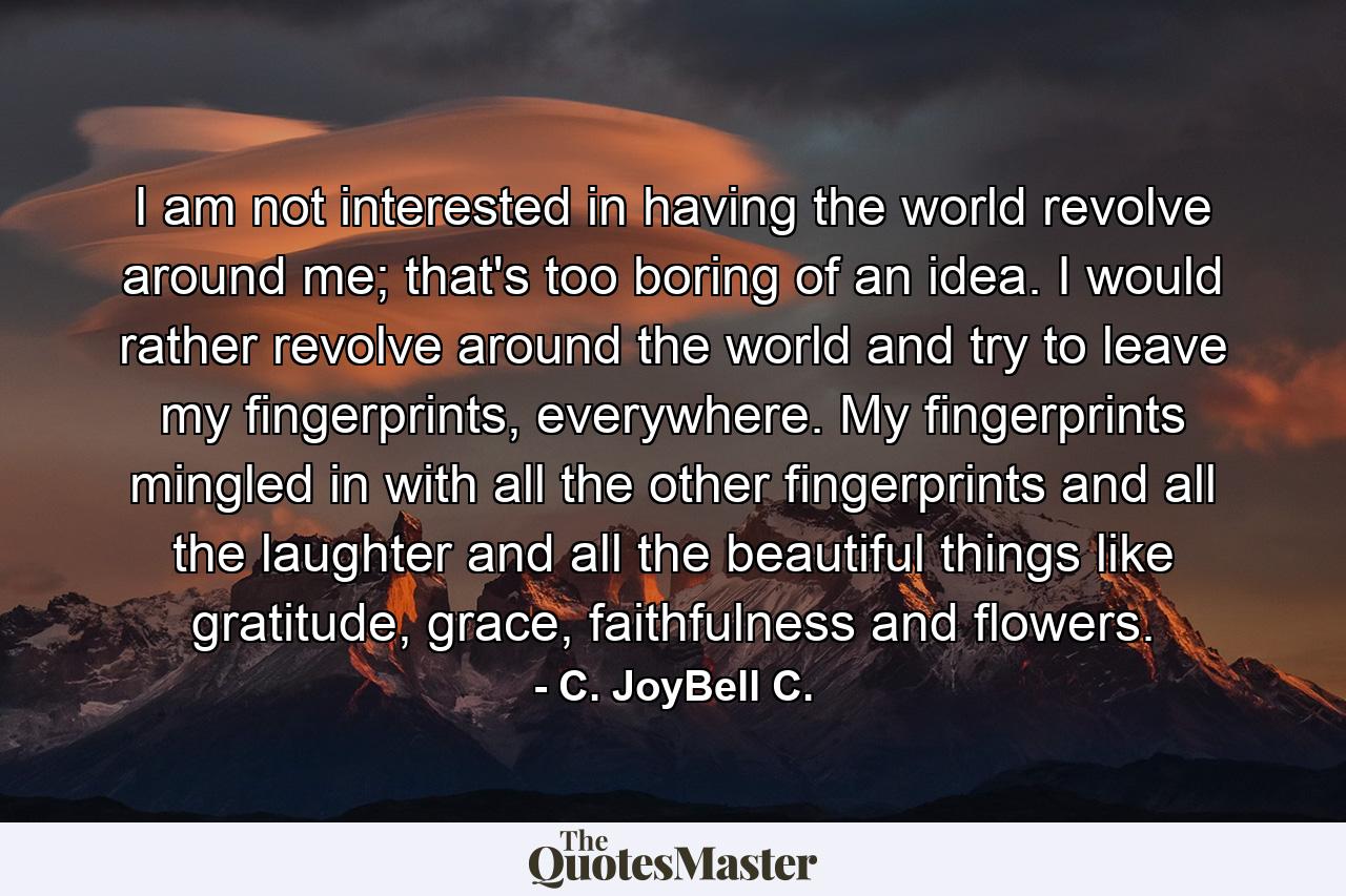 I am not interested in having the world revolve around me; that's too boring of an idea. I would rather revolve around the world and try to leave my fingerprints, everywhere. My fingerprints mingled in with all the other fingerprints and all the laughter and all the beautiful things like gratitude, grace, faithfulness and flowers. - Quote by C. JoyBell C.