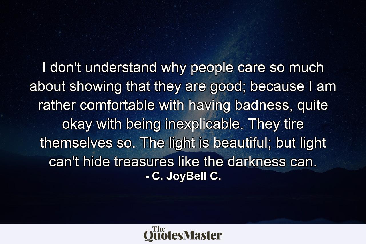 I don't understand why people care so much about showing that they are good; because I am rather comfortable with having badness, quite okay with being inexplicable. They tire themselves so. The light is beautiful; but light can't hide treasures like the darkness can. - Quote by C. JoyBell C.