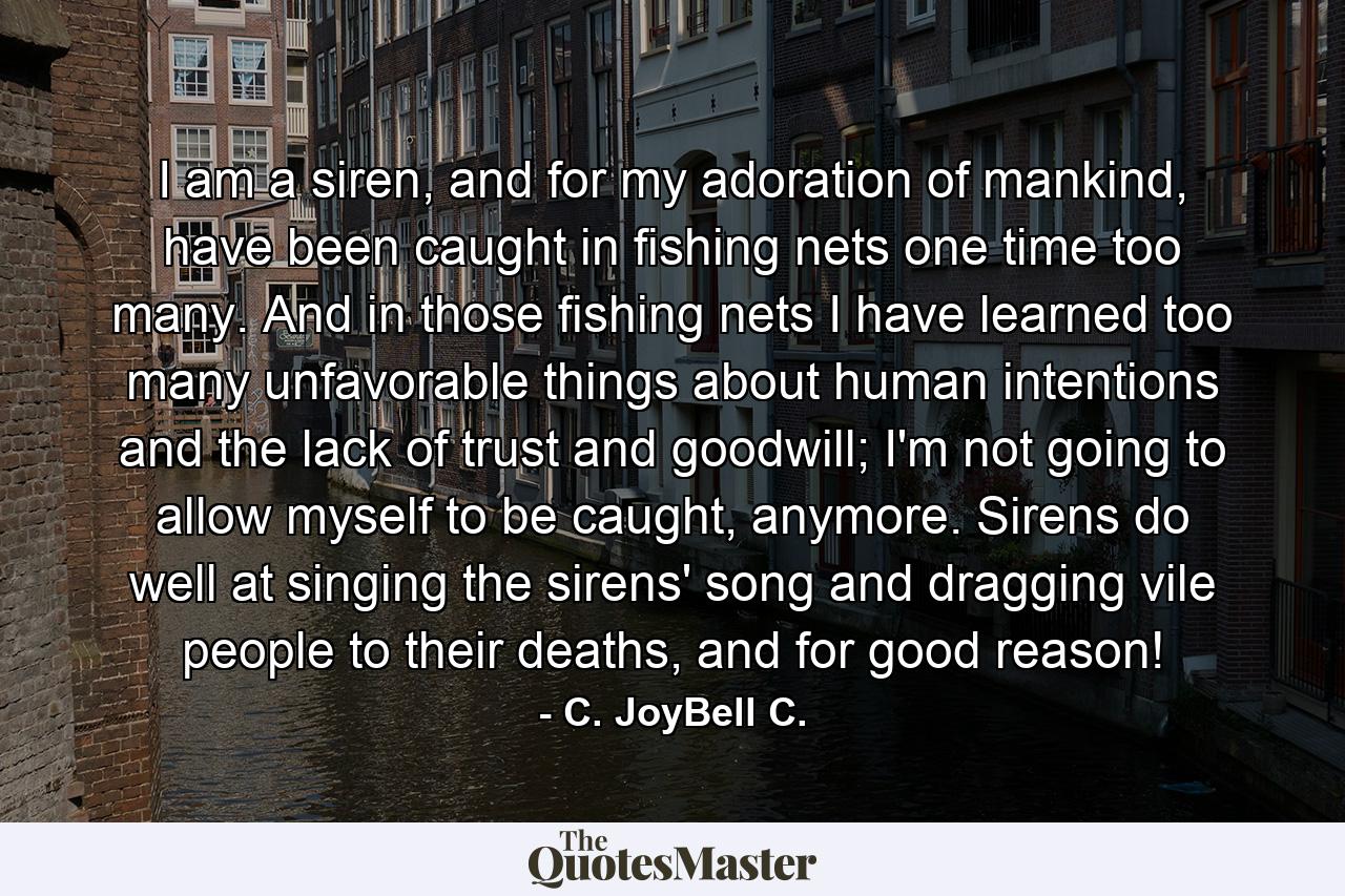 I am a siren, and for my adoration of mankind, have been caught in fishing nets one time too many. And in those fishing nets I have learned too many unfavorable things about human intentions and the lack of trust and goodwill; I'm not going to allow myself to be caught, anymore. Sirens do well at singing the sirens' song and dragging vile people to their deaths, and for good reason! - Quote by C. JoyBell C.