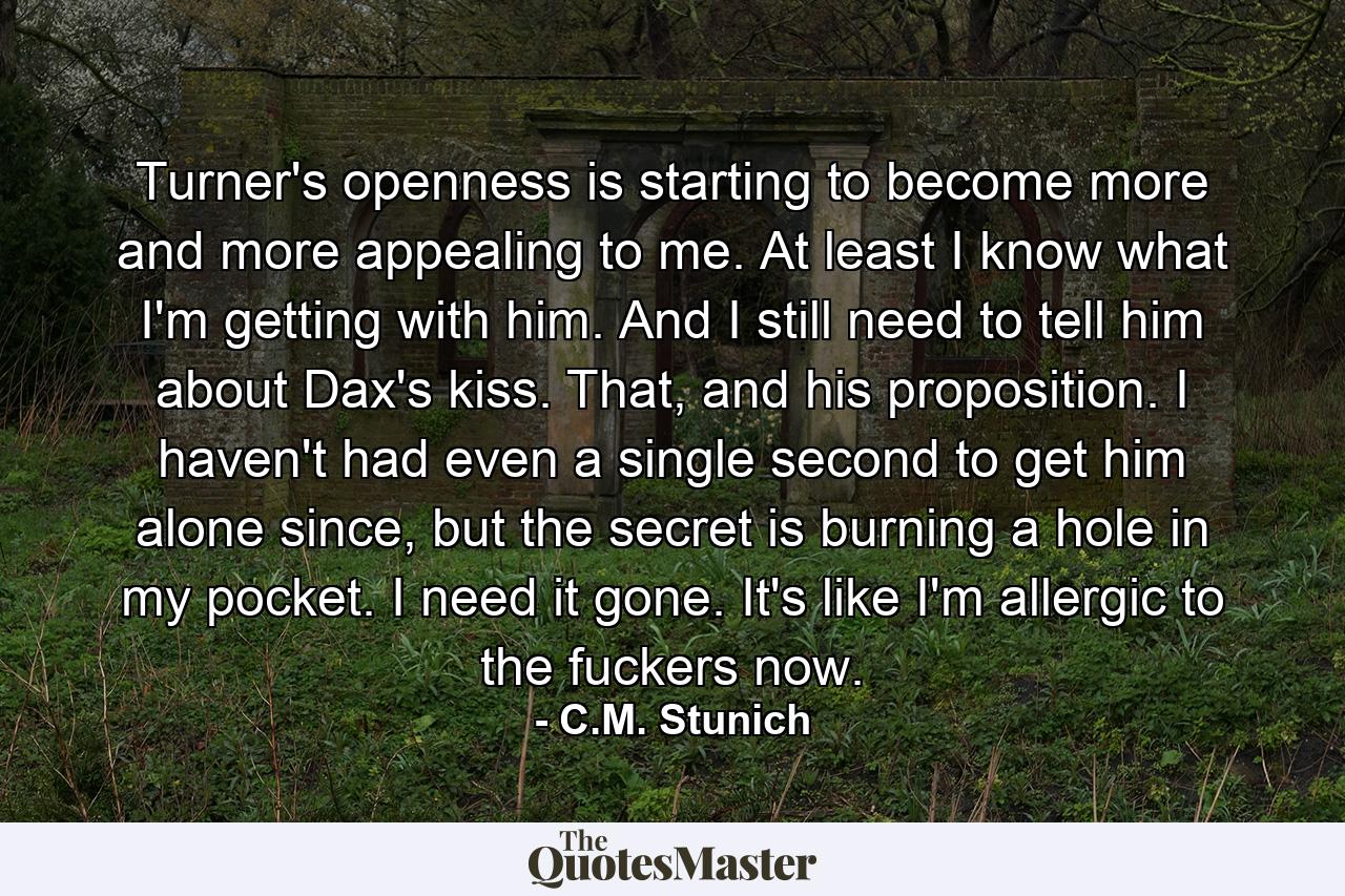 Turner's openness is starting to become more and more appealing to me. At least I know what I'm getting with him. And I still need to tell him about Dax's kiss. That, and his proposition. I haven't had even a single second to get him alone since, but the secret is burning a hole in my pocket. I need it gone. It's like I'm allergic to the fuckers now. - Quote by C.M. Stunich