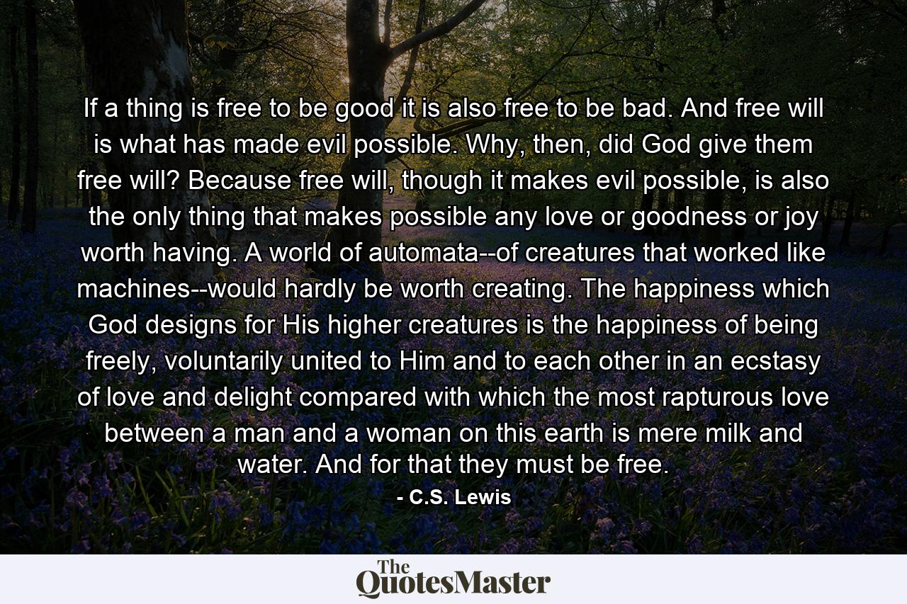 If a thing is free to be good it is also free to be bad. And free will is what has made evil possible. Why, then, did God give them free will? Because free will, though it makes evil possible, is also the only thing that makes possible any love or goodness or joy worth having. A world of automata--of creatures that worked like machines--would hardly be worth creating. The happiness which God designs for His higher creatures is the happiness of being freely, voluntarily united to Him and to each other in an ecstasy of love and delight compared with which the most rapturous love between a man and a woman on this earth is mere milk and water. And for that they must be free. - Quote by C.S. Lewis