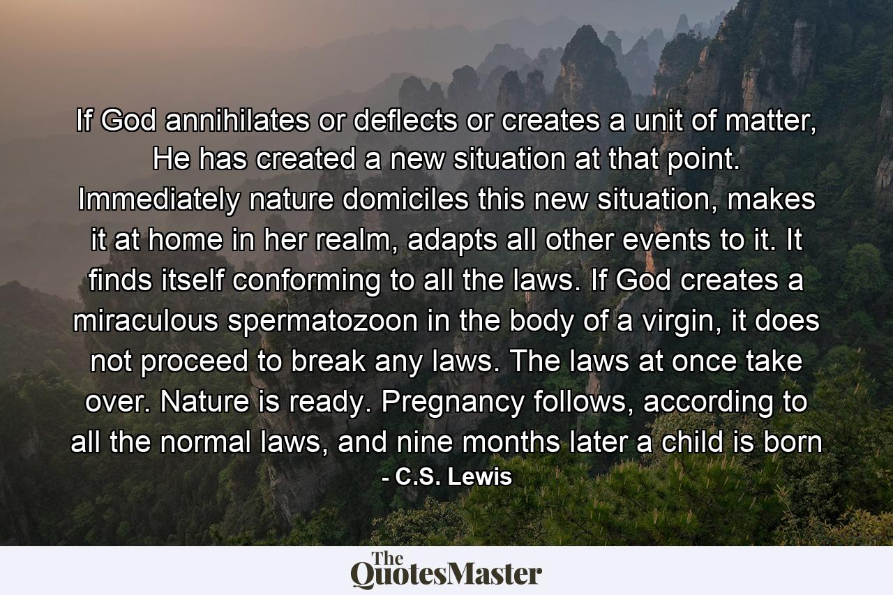 If God annihilates or deflects or creates a unit of matter, He has created a new situation at that point. Immediately nature domiciles this new situation, makes it at home in her realm, adapts all other events to it. It finds itself conforming to all the laws. If God creates a miraculous spermatozoon in the body of a virgin, it does not proceed to break any laws. The laws at once take over. Nature is ready. Pregnancy follows, according to all the normal laws, and nine months later a child is born - Quote by C.S. Lewis