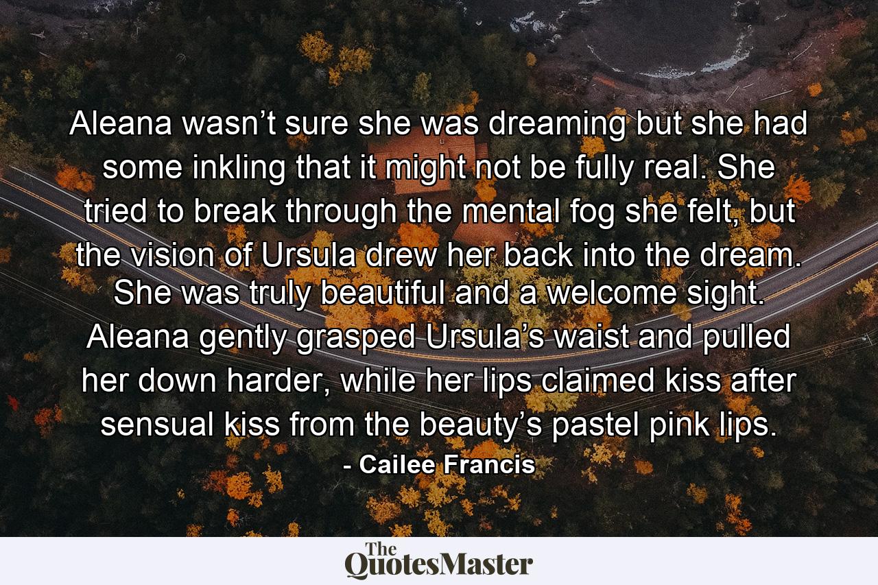 Aleana wasn’t sure she was dreaming but she had some inkling that it might not be fully real. She tried to break through the mental fog she felt, but the vision of Ursula drew her back into the dream. She was truly beautiful and a welcome sight. Aleana gently grasped Ursula’s waist and pulled her down harder, while her lips claimed kiss after sensual kiss from the beauty’s pastel pink lips. - Quote by Cailee Francis