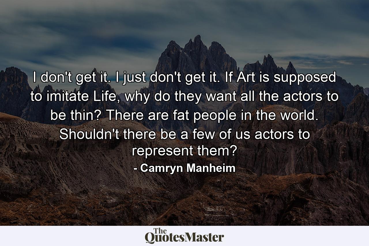 I don't get it. I just don't get it. If Art is supposed to imitate Life, why do they want all the actors to be thin? There are fat people in the world. Shouldn't there be a few of us actors to represent them? - Quote by Camryn Manheim