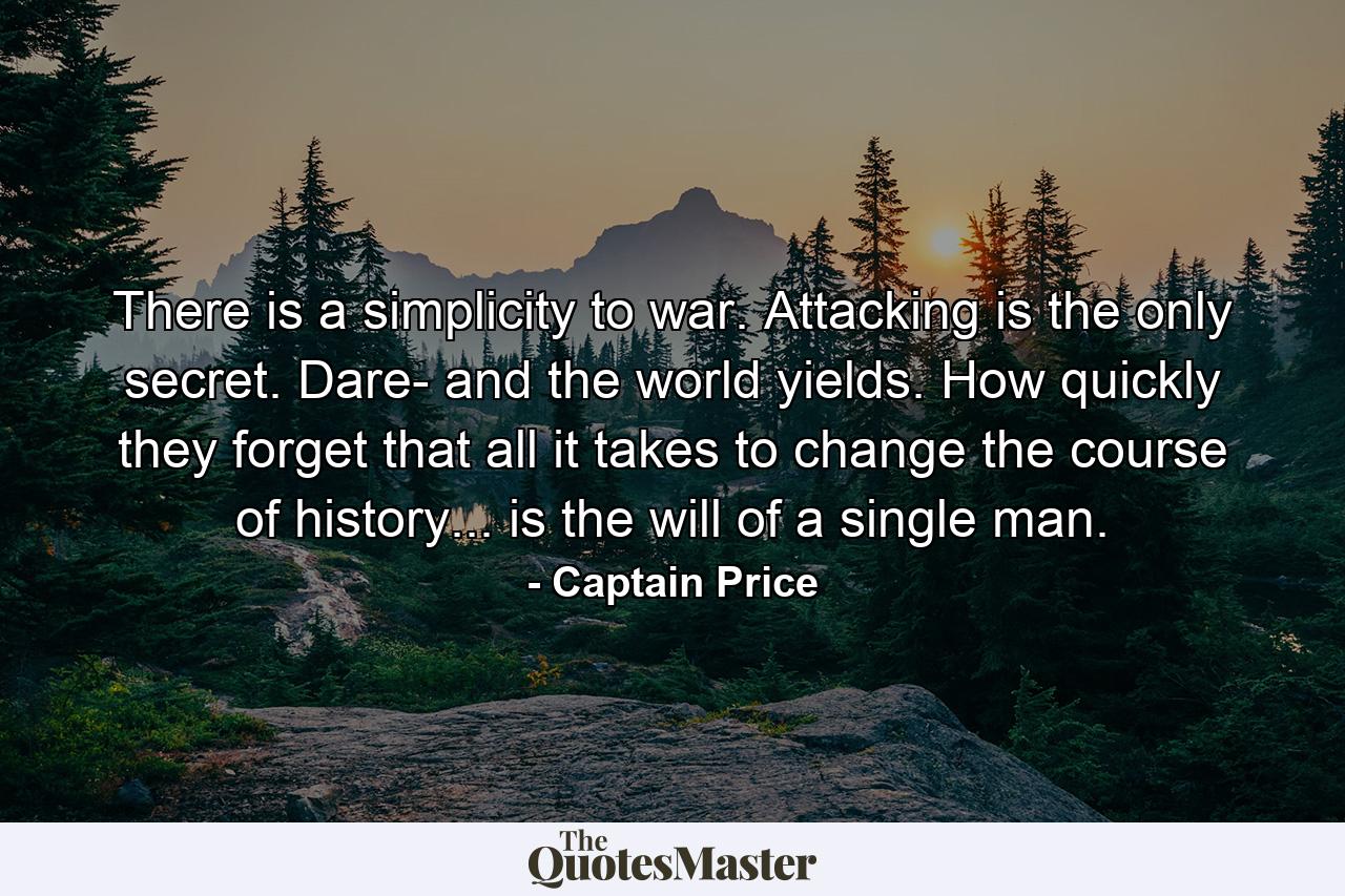 There is a simplicity to war. Attacking is the only secret. Dare- and the world yields. How quickly they forget that all it takes to change the course of history... is the will of a single man. - Quote by Captain Price