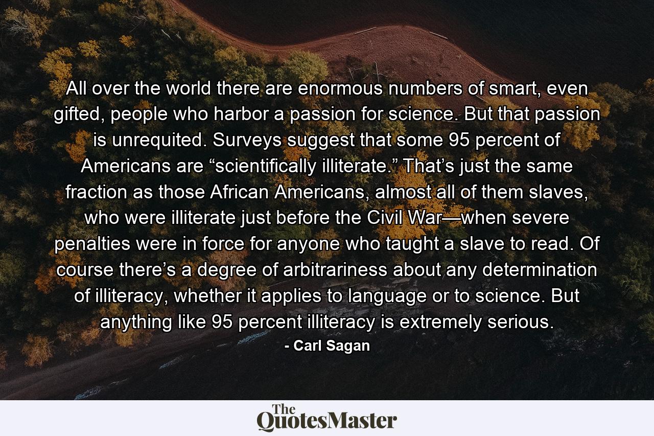 All over the world there are enormous numbers of smart, even gifted, people who harbor a passion for science. But that passion is unrequited. Surveys suggest that some 95 percent of Americans are “scientifically illiterate.” That’s just the same fraction as those African Americans, almost all of them slaves, who were illiterate just before the Civil War—when severe penalties were in force for anyone who taught a slave to read. Of course there’s a degree of arbitrariness about any determination of illiteracy, whether it applies to language or to science. But anything like 95 percent illiteracy is extremely serious. - Quote by Carl Sagan