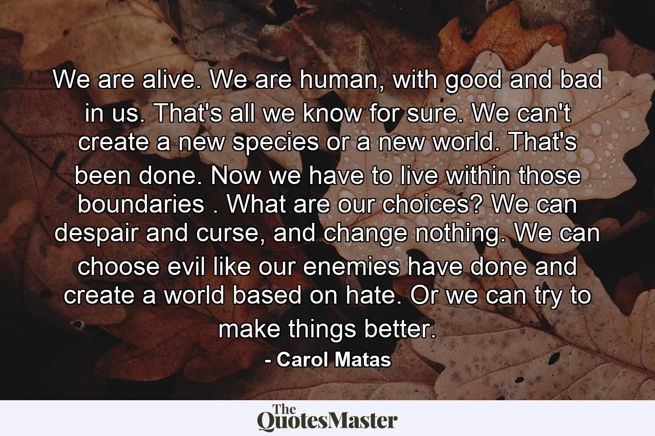 We are alive. We are human, with good and bad in us. That's all we know for sure. We can't create a new species or a new world. That's been done. Now we have to live within those boundaries . What are our choices? We can despair and curse, and change nothing. We can choose evil like our enemies have done and create a world based on hate. Or we can try to make things better. - Quote by Carol Matas