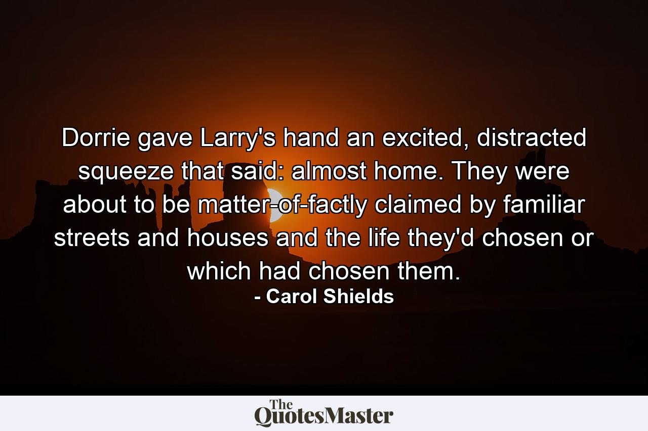 Dorrie gave Larry's hand an excited, distracted squeeze that said: almost home. They were about to be matter-of-factly claimed by familiar streets and houses and the life they'd chosen or which had chosen them. - Quote by Carol Shields