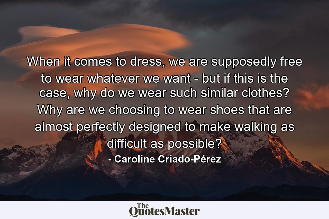 When it comes to dress, we are supposedly free to wear whatever we want - but if this is the case, why do we wear such similar clothes? Why are we choosing to wear shoes that are almost perfectly designed to make walking as difficult as possible? - Quote by Caroline Criado-Pérez