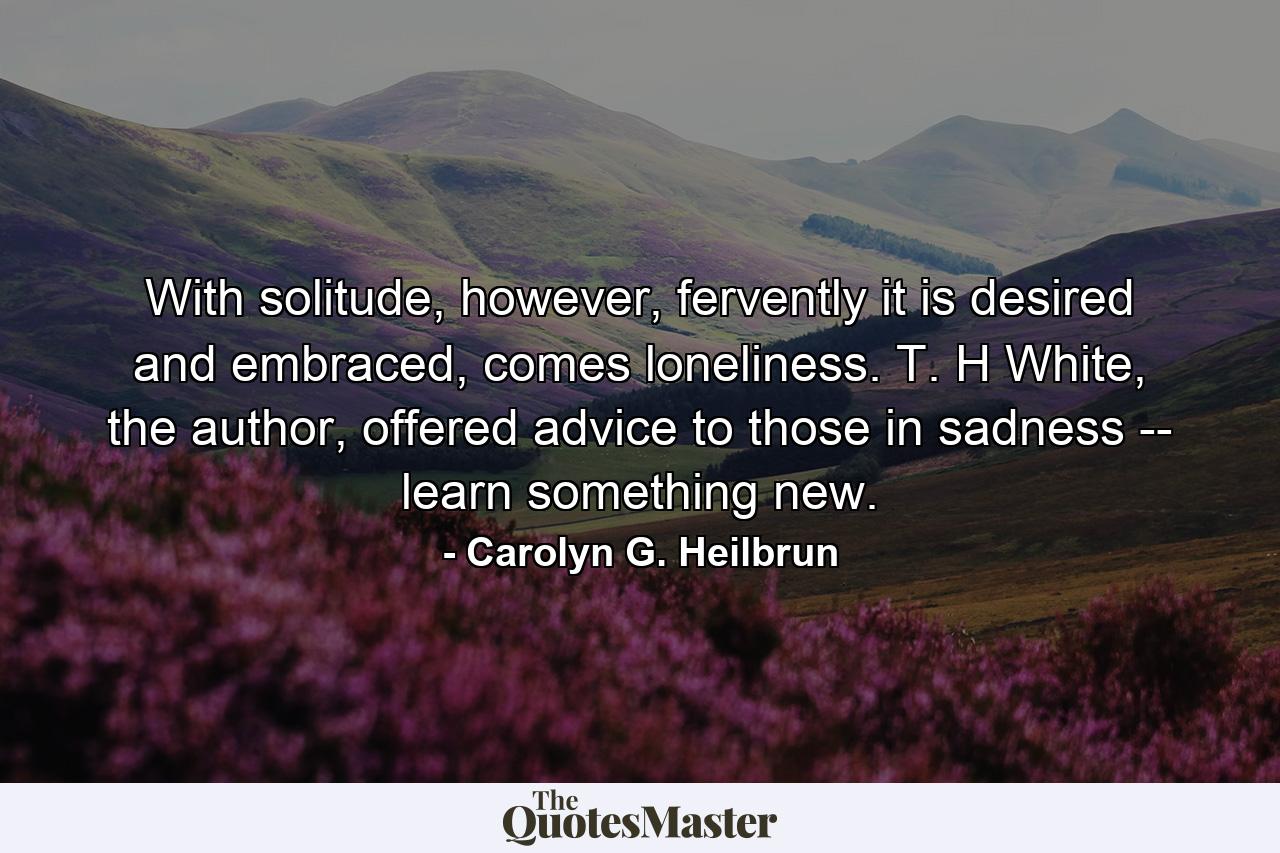 With solitude, however, fervently it is desired and embraced, comes loneliness. T. H White, the author, offered advice to those in sadness -- learn something new. - Quote by Carolyn G. Heilbrun