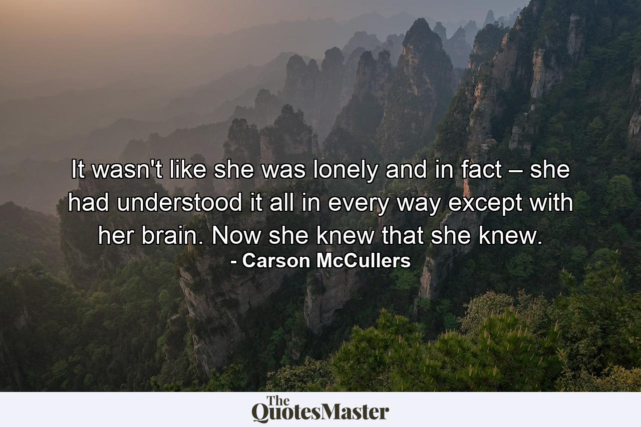 It wasn't like she was lonely and in fact – she had understood it all in every way except with her brain. Now she knew that she knew. - Quote by Carson McCullers