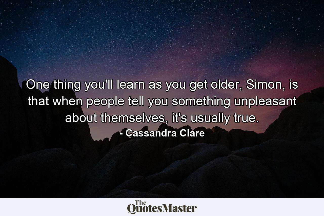 One thing you'll learn as you get older, Simon, is that when people tell you something unpleasant about themselves, it's usually true. - Quote by Cassandra Clare