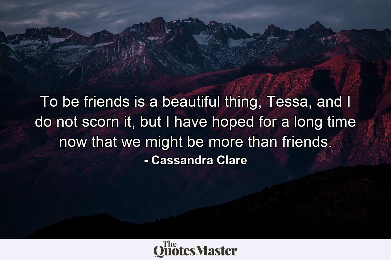 To be friends is a beautiful thing, Tessa, and I do not scorn it, but I have hoped for a long time now that we might be more than friends. - Quote by Cassandra Clare