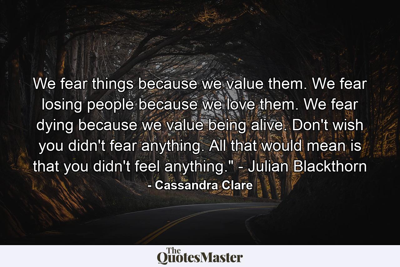 We fear things because we value them. We fear losing people because we love them. We fear dying because we value being alive. Don't wish you didn't fear anything. All that would mean is that you didn't feel anything.